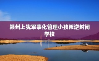 赣州上犹军事化管理小孩叛逆封闭学校