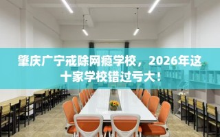 肇庆广宁戒除网瘾学校，2026年这十家学校错过亏大！