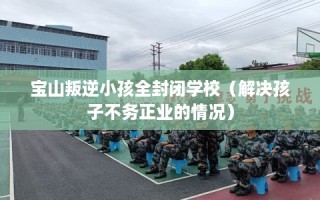 宝山叛逆小孩全封闭学校（解决孩子不务正业的情况）