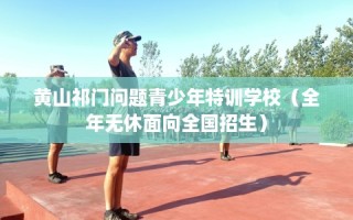 黄山祁门问题青少年特训学校（全年无休面向全国招生）