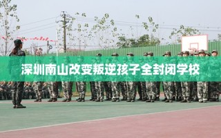深圳南山改变叛逆孩子全封闭学校