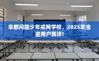 丰都问题少年戒网学校，2025年全是用户真评!