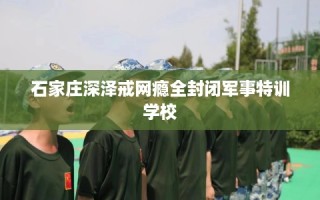 石家庄深泽戒网瘾全封闭军事特训学校
