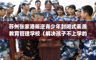 苏州张家港叛逆青少年封闭式素质教育管理学校（解决孩子不上学的情况）