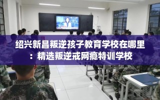 绍兴新昌叛逆孩子教育学校在哪里：精选叛逆戒网瘾特训学校