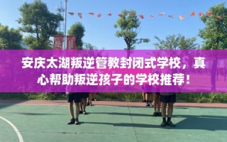 安庆太湖叛逆管教封闭式学校，真心帮助叛逆孩子的学校推荐！