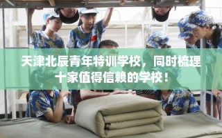 天津北辰青年特训学校，同时梳理十家值得信赖的学校！