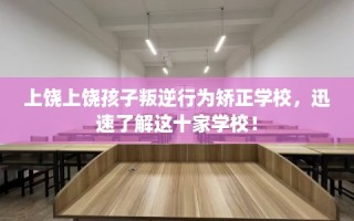上饶上饶孩子叛逆行为矫正学校，迅速了解这十家学校！