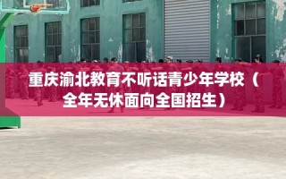 重庆渝北教育不听话青少年学校（全年无休面向全国招生）
