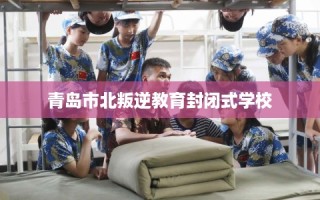 青岛市北叛逆教育封闭式学校