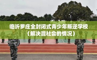 临沂罗庄全封闭式青少年叛逆学校（解决混社会的情况）