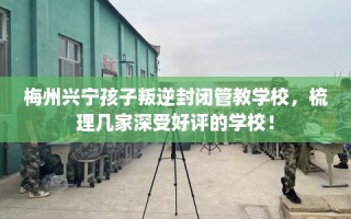 梅州兴宁孩子叛逆封闭管教学校，梳理几家深受好评的学校！
