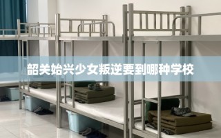 韶关始兴少女叛逆要到哪种学校