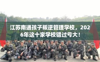 江苏南通孩子叛逆管理学校，2026年这十家学校错过亏大！