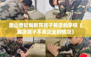 唐山曹妃甸教育孩子叛逆的学校（解决孩子不务正业的情况）