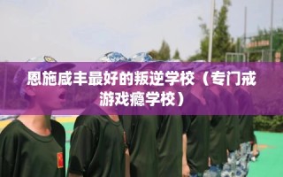 恩施咸丰最好的叛逆学校（专门戒游戏瘾学校）