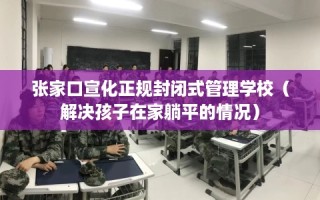 张家口宣化正规封闭式管理学校（解决孩子在家躺平的情况）
