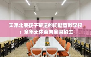 天津北辰孩子叛逆的问题管教学校：全年无休面向全国招生