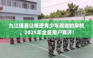 九江瑞昌让叛逆青少年改变的学校，2025年全是用户真评!