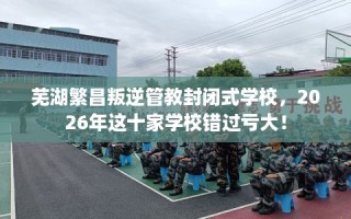 芜湖繁昌叛逆管教封闭式学校，2026年这十家学校错过亏大！