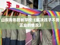 山东青年管教学校（解决孩子不务正业的情况）