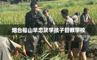 烟台福山早恋厌学孩子管教学校
