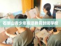 石景山青少年叛逆教育封闭学校