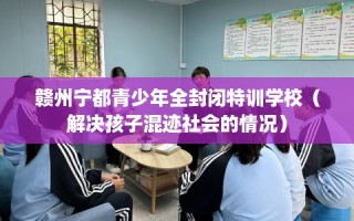 赣州宁都青少年全封闭特训学校（解决孩子混迹社会的情况）