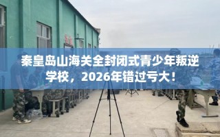 秦皇岛山海关全封闭式青少年叛逆学校，2026年错过亏大！