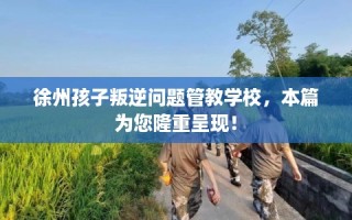 徐州孩子叛逆问题管教学校，本篇为您隆重呈现！