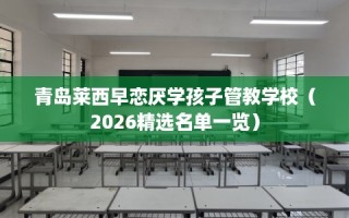 青岛莱西早恋厌学孩子管教学校（2026精选名单一览）