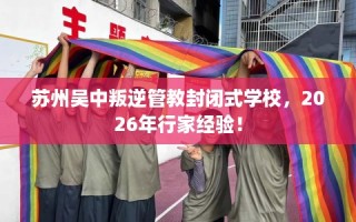 苏州吴中叛逆管教封闭式学校，2026年行家经验！