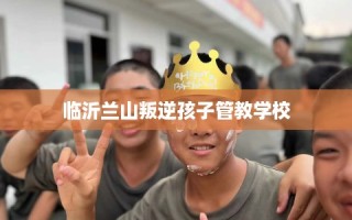 临沂兰山叛逆孩子管教学校