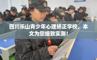四川乐山青少年心理矫正学校，本文为您细致实测！