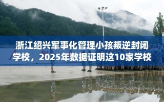 浙江绍兴军事化管理小孩叛逆封闭学校，2025年数据证明这10家学校！