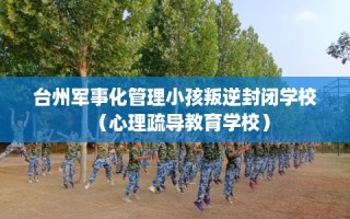 台州军事化管理小孩叛逆封闭学校（心理疏导教育学校）