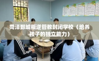 菏泽鄄城叛逆管教封闭学校（培养孩子的独立能力）