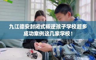 九江德安封闭式叛逆孩子学校超多成功案例这几家学校！