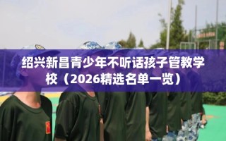 绍兴新昌青少年不听话孩子管教学校（2026精选名单一览）