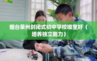 烟台莱州封闭式初中学校哪里好（培养独立能力）