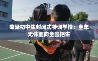 菏泽初中生封闭式特训学校：全年无休面向全国招生