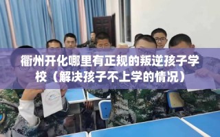 衢州开化哪里有正规的叛逆孩子学校（解决孩子不上学的情况）