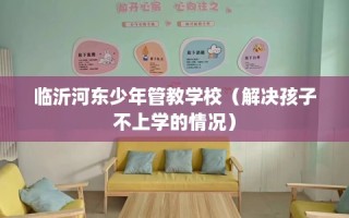 临沂河东少年管教学校（解决孩子不上学的情况）