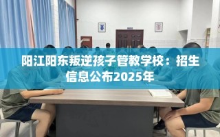 阳江阳东叛逆孩子管教学校：招生信息公布2025年