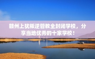 赣州上犹叛逆管教全封闭学校，分享当地优秀的十家学校！