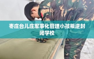 枣庄台儿庄军事化管理小孩叛逆封闭学校