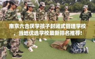 南京六合厌学孩子封闭式管理学校，当地优选学校最新排名推荐!