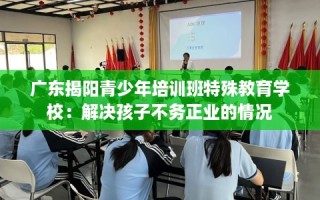 广东揭阳青少年培训班特殊教育学校：解决孩子不务正业的情况