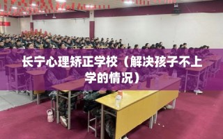 长宁心理矫正学校（解决孩子不上学的情况）