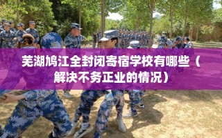 芜湖鸠江全封闭寄宿学校有哪些（解决不务正业的情况）